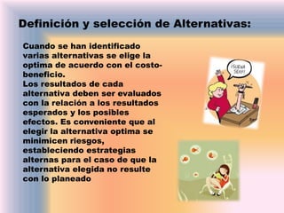 Definición y selección de Alternativas:
Cuando se han identificado
varias alternativas se elige la
optima de acuerdo con el costobeneficio.
Los resultados de cada
alternativa deben ser evaluados
con la relación a los resultados
esperados y los posibles
efectos. Es conveniente que al
elegir la alternativa optima se
minimicen riesgos,
estableciendo estrategias
alternas para el caso de que la
alternativa elegida no resulte
con lo planeado

 