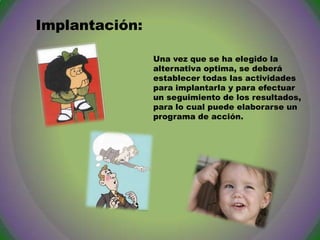 Implantación:
Una vez que se ha elegido la
alternativa optima, se deberá
establecer todas las actividades
para implantarla y para efectuar
un seguimiento de los resultados,
para lo cual puede elaborarse un
programa de acción.

 