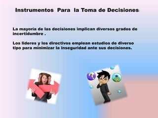 Instrumentos Para la Toma de Decisiones:
La mayoría de las decisiones implican diversos grados de
incertidumbre .

Los lideres y los directivos emplean estudios de diverso
tipo para minimizar la inseguridad ante sus decisiones.

 