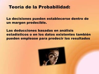 Teoría de la Probabilidad:
La decisiones pueden establecerse dentro de
un margen predecible.
Las deducciones basadas en análisis
estadísticos o en los datos existentes también
pueden emplease para predecir los resultados

 