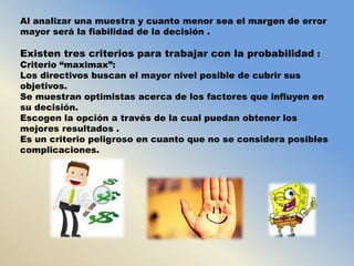 Al analizar una muestra y cuanto menor sea el margen de error
mayor será la fiabilidad de la decisión .

Existen tres criterios para trabajar con la probabilidad :

Criterio “maximax”:
Los directivos buscan el mayor nivel posible de cubrir sus
objetivos.
Se muestran optimistas acerca de los factores que influyen en
su decisión.
Escogen la opción a través de la cual puedan obtener los
mejores resultados .
Es un criterio peligroso en cuanto que no se considera posibles
complicaciones.

 
