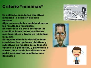 Criterio “minimax”
Es aplicado cuando los directivos
lamentan la decisión que han
tomado.
Algo inesperado les impidió alcanzar
los resultados favorables.
En este caso se trata de restar las
complicaciones de los resultados
mas favorables y tratar de minimizar
la quejas
El responsable de la decisión debe
considerar las opciones objetivas y
subjetivas en función de su filosofía
optimista o pesimista, y plantearse a
través de cual de las alternativas
podrá alcanzar los resultado mas
deseables

 