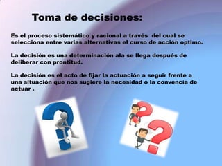 Toma de decisiones:
Es el proceso sistemático y racional a través del cual se
selecciona entre varias alternativas el curso de acción optimo.
La decisión es una determinación ala se llega después de
deliberar con prontitud.
La decisión es el acto de fijar la actuación a seguir frente a
una situación que nos sugiere la necesidad o la convencía de
actuar .

 