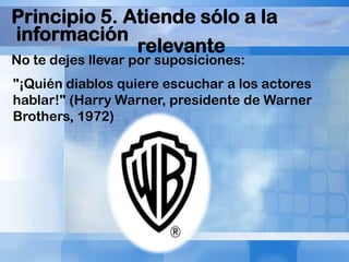 Principio 5. Atiende sólo a la
información
relevante
No te dejes llevar por suposiciones:

"¡Quién diablos quiere escuchar a los actores
hablar!" (Harry Warner, presidente de Warner
Brothers, 1972)

 