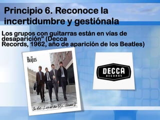 Principio 6. Reconoce la
incertidumbre y gestiónala
Los grupos con guitarras están en vías de
desaparición” (Decca
Records, 1962, año de aparición de los Beatles)

 