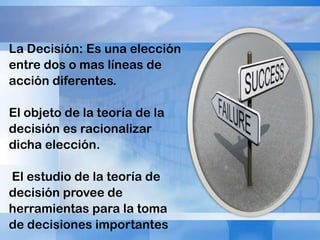 La Decisión: Es una elección
entre dos o mas líneas de
acción diferentes.
El objeto de la teoría de la
decisión es racionalizar
dicha elección.
El estudio de la teoría de
decisión provee de
herramientas para la toma
de decisiones importantes

 