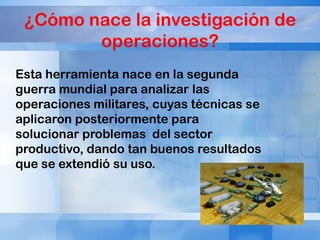 ¿Cómo nace la investigación de
operaciones?
Esta herramienta nace en la segunda
guerra mundial para analizar las
operaciones militares, cuyas técnicas se
aplicaron posteriormente para
solucionar problemas del sector
productivo, dando tan buenos resultados
que se extendió su uso.

 