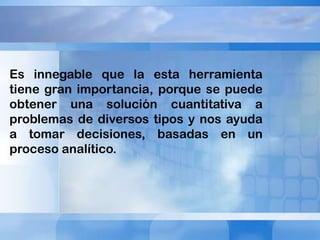 Es innegable que la esta herramienta
tiene gran importancia, porque se puede
obtener una solución cuantitativa a
problemas de diversos tipos y nos ayuda
a tomar decisiones, basadas en un
proceso analítico.

 