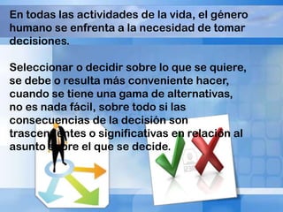 En todas las actividades de la vida, el género
humano se enfrenta a la necesidad de tomar
decisiones.
Seleccionar o decidir sobre lo que se quiere,
se debe o resulta más conveniente hacer,
cuando se tiene una gama de alternativas,
no es nada fácil, sobre todo si las
consecuencias de la decisión son
trascendentes o significativas en relación al
asunto sobre el que se decide.

 