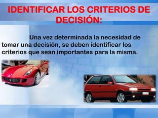 IDENTIFICAR LOS CRITERIOS DE
DECISIÓN:
Una vez determinada la necesidad de
tomar una decisión, se deben identificar los
criterios que sean importantes para la misma.

 