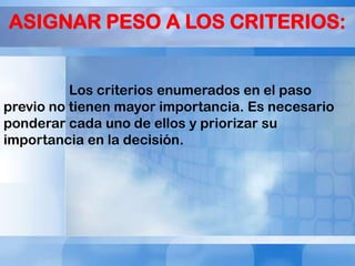 ASIGNAR PESO A LOS CRITERIOS:
Los criterios enumerados en el paso
previo no tienen mayor importancia. Es necesario
ponderar cada uno de ellos y priorizar su
importancia en la decisión.

 