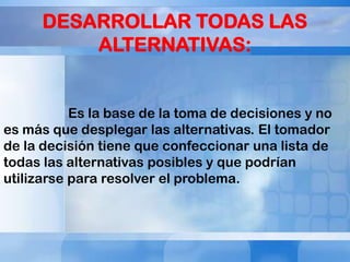 DESARROLLAR TODAS LAS
ALTERNATIVAS:

Es la base de la toma de decisiones y no
es más que desplegar las alternativas. El tomador
de la decisión tiene que confeccionar una lista de
todas las alternativas posibles y que podrían
utilizarse para resolver el problema.

 