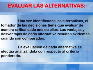EVALUAR LAS ALTERNATIVAS:
Una vez identificadas las alternativas, el
tomador de las decisiones tiene que evaluar de
manera crítica cada una de ellas. Las ventajas y
desventajas de cada alternativa resultan evidentes
cuando son comparadas.
La evaluación de cada alternativa se
efectúa analizándola con respecto al criterio
ponderado.

 