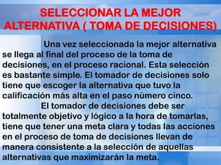 SELECCIONAR LA MEJOR
ALTERNATIVA ( TOMA DE DECISIONES)
Una vez seleccionada la mejor alternativa
se llega al final del proceso de la toma de
decisiones, en el proceso racional. Esta selección
es bastante simple. El tomador de decisiones solo
tiene que escoger la alternativa que tuvo la
calificación más alta en el paso número cinco.
El tomador de decisiones debe ser
totalmente objetivo y lógico a la hora de tomarlas,
tiene que tener una meta clara y todas las acciones
en el proceso de toma de decisiones llevan de
manera consistente a la selección de aquellas
alternativas que maximizarán la meta.

 
