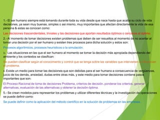 1.- El ser humano siempre está tomando durante toda su vida desde que nace hasta que acaba su ciclo de vida
decisiones, ya sean muy buenas, simples o asi mismo, muy importantes que afectan directamente la vida de esa
persona & estas se conocen como:
Las decisiones trascendentales, triviales y las decisiones que aportan resultados óptimos o cercanos al óptimo.
2.- Al momento de tomar decisiones existen problemas que deben de ser resueltos al momento de no acertar al
tomar una decisión por el ser humano y existen tres procesos para dicha solución y estos son:

Procesos algorítmicos, procesos heurísticos o la simulación.
3.- Las situaciones en las que el ser humano al momento se tomar la decisión más apropiada dependiendo del

ambiente y los contextos se clasifican:
Se pueden clasificar según el conocimiento y control que se tenga sobre las variables que intervienen o influencian
el problema.
4.-Existe un medio para tomar las decisiones que son debidas para el ser humano a consecuencia de vergüenzas,

juicio de los demás, ansiedad, dudas entre otras más, y este medio para tomar decisiones contiene pasos
importantes que son:
El Proceso Racional de toma de decisiones Problema, criterios de decisión, ponderar los criterios, generar
alternativas, evaluación de las alternativas y obtener la decisión óptima.
5.- Se crean modelos para representar los problemas y utilizar diferentes técnicas y la investigación de operaciones
se puede definir como:

Se puede definir como la aplicación del método científico en la solución de problemas en las empresas.

 