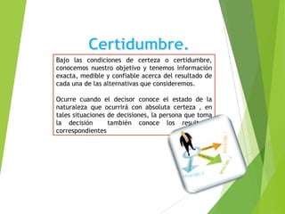 Bajo las condiciones de certeza o certidumbre,
conocemos nuestro objetivo y tenemos información
exacta, medible y confiable acerca del resultado de
cada una de las alternativas que consideremos.
Ocurre cuando el decisor conoce el estado de la
naturaleza que ocurrirá con absoluta certeza , en
tales situaciones de decisiones, la persona que toma
la decisión
también conoce los resultados
correspondientes

 