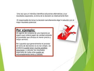 Una vez que un individuo identifica soluciones alternativas y sus
resultados esperados, la toma de la decisión es relativamente fácil.
El responsable de tomar la decisión sencillamente elige la solución con el
mejor resultado potencial.

Por ejemplo:
Un agente de compras de una imprenta se
espera que ordene papel de calidad estándar
al proveedor que ofrezca el menor precio y
mejor servicio.
Por supuesto que generalmente el proceso
de toma de decisiones no es tan simple. Un
problema puede tener muchas posibles
soluciones, y calcular los resultados
esperados de todas ellas puede ser
extremadamente lento y costoso.

 