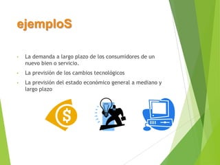 ejemploS
•

La demanda a largo plazo de los consumidores de un
nuevo bien o servicio.

•

La previsión de los cambios tecnológicos

•

La previsión del estado económico general a mediano y
largo plazo

 