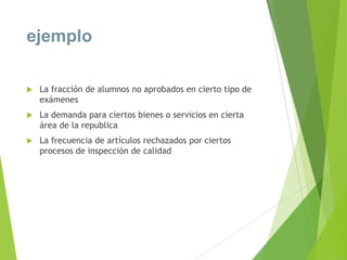 ejemplo


La fracción de alumnos no aprobados en cierto tipo de
exámenes



La demanda para ciertos bienes o servicios en cierta
área de la republica



La frecuencia de artículos rechazados por ciertos
procesos de inspección de calidad

 