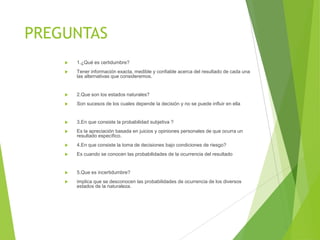 PREGUNTAS


1.¿Qué es certidumbre?



Tener información exacta, medible y confiable acerca del resultado de cada una
las alternativas que consideremos.



2.Que son los estados naturales?



Son sucesos de los cuales depende la decisión y no se puede influir en ella



3.En que consiste la probabilidad subjetiva ?



Es la apreciación basada en juicios y opiniones personales de que ocurra un
resultado específico.



4.En que consiste la toma de decisiones bajo condiciones de riesgo?



Es cuando se conocen las probabilidades de la ocurrencia del resultado



5.Que es incertidumbre?



implica que se desconocen las probabilidades de ocurrencia de los diversos
estados de la naturaleza.

 
