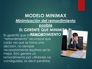 MODELO MINIMAX

Minimización del remordimiento
posible
EL GERENTE QUE MINIMIZA EL
REMORDIMIENTO
Es gerente que minimiza el
“remordimiento” reconoce que
cada ves que se toma una
decisión, no siempre
necesariamente resultara ser la
mejor. Esto genera un
remordimiento por utilidades no
conseguidas, es decir perdidas.

 