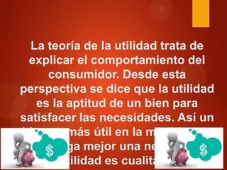 La teoría de la utilidad trata de
explicar el comportamiento del
consumidor. Desde esta
perspectiva se dice que la utilidad
es la aptitud de un bien para
satisfacer las necesidades. Así un
bien es más útil en la medida que
satisfaga mejor una necesidad.
Esta utilidad es cualitativa (las

 