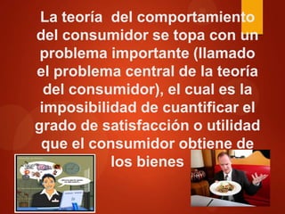 La teoría del comportamiento
del consumidor se topa con un
problema importante (llamado
el problema central de la teoría
del consumidor), el cual es la
imposibilidad de cuantificar el
grado de satisfacción o utilidad
que el consumidor obtiene de
los bienes

 