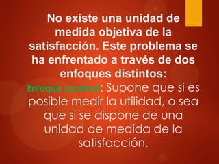 No existe una unidad de
medida objetiva de la
satisfacción. Este problema se
ha enfrentado a través de dos
enfoques distintos:
Enfoque cardinal: Supone que si es
posible medir la utilidad, o sea
que si se dispone de una
unidad de medida de la
satisfacción.

 