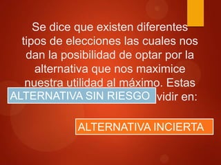 Se dice que existen diferentes
tipos de elecciones las cuales nos
dan la posibilidad de optar por la
alternativa que nos maximice
nuestra utilidad al máximo. Estas
ALTERNATIVA SIN pueden dividir en:
preferencias se RIESGO
ALTERNATIVA INCIERTA

 
