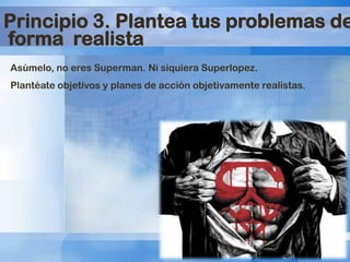 Principio 3. Plantea tus problemas de
forma realista
Asúmelo, no eres Superman. Ni siquiera Superlopez.
Plantéate objetivos y planes de acción objetivamente realistas.

 