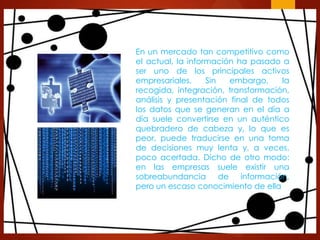 En un mercado tan competitivo como
el actual, la información ha pasado a
ser uno de los principales activos
empresariales.
Sin
embargo,
la
recogida, integración, transformación,
análisis y presentación final de todos
los datos que se generan en el día a
día suele convertirse en un auténtico
quebradero de cabeza y, lo que es
peor, puede traducirse en una toma
de decisiones muy lenta y, a veces,
poco acertada. Dicho de otro modo:
en las empresas suele existir una
sobreabundancia
de información,
pero un escaso conocimiento de ella

 