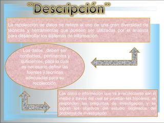 La recolección de datos se refiere al uso de una gran diversidad de
técnicas y herramientas que pueden ser utilizadas por el analista
para desarrollar los sistemas de información.
Los datos, deben ser
confiables, pertinentes y
suficientes, para lo cual
es necesario definir las
fuentes y técnicas
adecuadas para su
recolección.
Los datos o información que va a recolectarse son el
medio a través del cual se prueban las hipótesis, se
responden las preguntas de investigación y se
logran los objetivos del estudio originados del
problema de investigación.

 