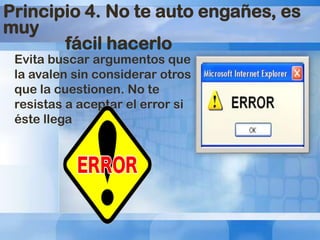 Principio 4. No te auto engañes, es
muy
fácil hacerlo
Evita buscar argumentos que
la avalen sin considerar otros
que la cuestionen. No te
resistas a aceptar el error si
éste llega

 
