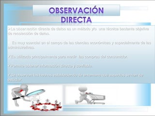 La observación directa de datos es un método y/o una técnica bastante objetiva
de recolección de datos.

 Es muy esencial en el campo de las ciencias económicas y especialmente de las
administrativas.
Es utilizado principalmente para medir las compras del consumidor.
Permite obtener información directa y confiable.
Se observan los hechos estableciendo de antemano qué aspectos se han de
estudiar.

 