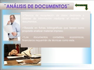 Técnica de recopilación de datos destinada a
obtener de información mediante el estudio de
documentos.
Basada en fichas bibliográficas que tienen como
propósito analizar material impreso.

Los
documentos
contables,
económicos,
financieros requerirán de técnicas como esta.

 