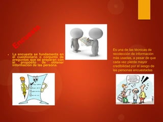 La encuesta se fundamenta en
el cuestionario o conjunto de
preguntas que se preparan con
el
propósito
de
obtener
información de las persona.

Es una de las técnicas de
recolección de información
más usadas, a pesar de que
cada vez pierde mayor
credibilidad por el sesgo de
las personas encuestadas

 