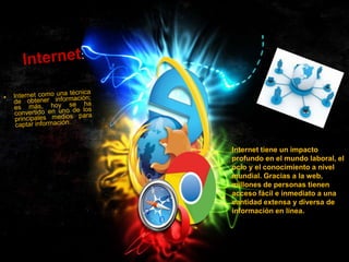 Internet tiene un impacto
profundo en el mundo laboral, el
ocio y el conocimiento a nivel
mundial. Gracias a la web,
millones de personas tienen
acceso fácil e inmediato a una
cantidad extensa y diversa de
información en línea.

 