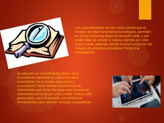 Las organizaciones se han dado cuenta que el
empleo de esta herramienta tecnológica, permiten,
en primer instancia llegar al mercado meta, y por
ende tratar de vender a nuevos clientes por este
nuevo canal, además, brinda la oportunidad de dar
imagen de empresa innovadora frente a la
competencia

se adquirió un conocimiento básico de la
importancia mediante su utilización para
automatizar los procesos operativos y
su evolución hacia fuentes importantes de
información que sirven de base para la toma de
decisiones como apoyo a los niveles medio y alto
gerenciales, para finalmente convertirse en
herramientas para obtener ventajas competitivas

 