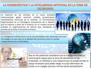 La impronta de los cambios en la nueva sociedad
interconectada global reclaman análisis comprensivos-
interpretativos continuos de la realidad. La Hermenéutica
Organizacional es un Paradigma comprensivo de la Gestión
que se traduce, a partir de lo anterior, en un modelo accionar
probado en organizaciones de distinto tipo, facilitando el
proceso de orientar a los seres humanos.
La inteligencia artificial será una de las actividades más relevantes de la era
tecnológica la cual nace en la década del cincuenta como un campo
independiente de la informática.
Hoy en día podemos considerar que la inteligencia artificial
será de gran apoyo para la toma de decisiones en las
empresas, un software o una maquina que te pueda brindar el
apoyo necesario para poder elegir el curso alternativo de
acción a un margen de error mínimo seria extraordinario
 