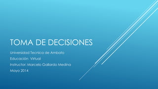 TOMA DE DECISIONES
Universidad Tecnica de Ambato
Educación Virtual
Instructor: Marcelo Gallardo Medina
Mayo 2014
 