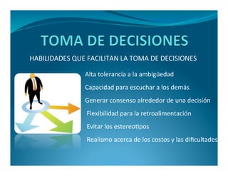 HABILIDADES QUE FACILITAN LA TOMA DE DECISIONES 
Alta tolerancia a la ambigüedad 
Capacidad para escuchar a los demás 
Generar consenso alrededor de una decisión 
Flexibilidad para la retroalimentación 
Evitar los estereotipos 
Realismo acerca de los costos y las dificultades 
 