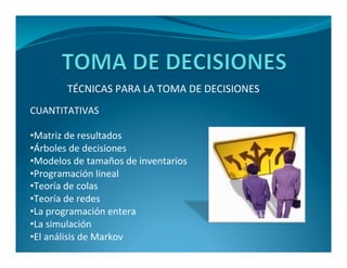TÉCNICAS PARA LA TOMA DE DECISIONES 
CUANTITATIVAS 
•Matriz de resultados 
•Árboles de decisiones 
•Modelos de tamaños de inventarios 
•Programación lineal 
•Teoría de colas 
•Teoría de redes 
•La programación entera 
•La simulación 
•El análisis de Markov 
 