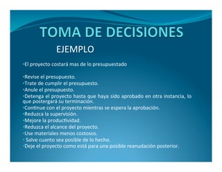 EJEMPLO 
•El proyecto costará mas de lo presupuestado 
•Revise el presupuesto. 
•Trate de cumplir el presupuesto. 
•Anule el presupuesto. 
•Detenga el proyecto hasta que haya sido aprobado en otra instancia, lo 
que postergará su terminación. 
•Continue con el proyecto mientras se espera la aprobación. 
•Reduzca la supervisión. 
•Mejore la productividad. 
•Reduzca el alcance del proyecto. 
•Use materiales menos costosos. 
• Salve cuanto sea posible de lo hecho. 
•Deje el proyecto como está para una posible reanudación posterior. 
 