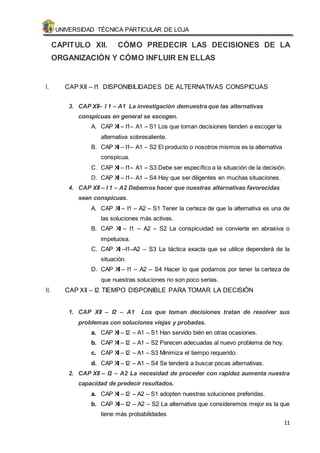 UNIVERSIDAD TÉCNICA PARTICULAR DE LOJA 
CAPITULO XII. CÓMO PREDECIR LAS DECISIONES DE LA 
ORGANIZACIÓN Y CÓMO INFLUIR EN ELLAS 
11 
I. CAP XII – I1 DISPONIBILIDADES DE ALTERNATIVAS CONSPICUAS 
3. CAP XII– I 1 – A1 La investigación demuestra que las alternativas 
conspicuas en general se escogen. 
A. CAP XII – I1– A1 – S1 Los que toman decisiones tienden a escoger la 
alternativa sobresaliente. 
B. CAP XII – I1– A1 – S2 El producto o nosotros mismos es la alternativa 
conspicua. 
C. CAP XII – I1– A1 – S3 Debe ser específico a la situación de la decisión. 
D. CAP XII – I1– A1 – S4 Hay que ser diligentes en muchas situaciones. 
4. CAP XII – I 1 – A2 Debemos hacer que nuestras alternativas favorecidas 
sean conspicuas. 
A. CAP XII – I1 – A2 – S1 Tener la certeza de que la alternativa es una de 
las soluciones más activas. 
B. CAP XII – I1 – A2 – S2 La conspicuidad se convierte en abrasiva o 
impetuosa. 
C. CAP XII –I1–A2 – S3 La táctica exacta que se utilice dependerá de la 
situación. 
D. CAP XII – I1 – A2 – S4 Hacer lo que podamos por tener la certeza de 
que nuestras soluciones no son poco serias. 
II. CAP XII – I2 TIEMPO DISPONIBLE PARA TOMAR LA DECISIÓN 
1. CAP XII – I2 – A1 Los que toman decisiones tratan de resolver sus 
problemas con soluciones viejas y probadas. 
a. CAP XII – I2 – A1 – S1 Han servido bién en otras ocasiones. 
b. CAP XII – I2 – A1 – S2 Parecen adecuadas al nuevo problema de hoy. 
c. CAP XII – I2 – A1 – S3 Minimiza el tiempo requerido. 
d. CAP XII – I2 – A1 – S4 Se tenderá a buscar pocas alternativas. 
2. CAP XII – I2 – A2 La necesidad de proceder con rapidez aumenta nuestra 
capacidad de predecir resultados. 
a. CAP XII – I2 – A2 – S1 adopten nuestras soluciones preferidas. 
b. CAP XII – I2 – A2 – S2 La alternativa que consideremos mejor es la que 
tiene más probabilidades 
 