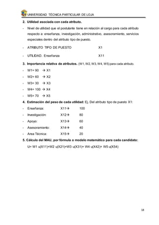 UNIVERSIDAD TÉCNICA PARTICULAR DE LOJA 
18 
2. Utilidad asociada con cada atributo. 
- Nivel de utilidad que el postulante tiene en relación al cargo para cada atributo 
respecto a: enseñanza, investigación, administrativo, asesoramiento, servicios 
especiales dentro del atributo tipo de puesto. 
- ATRIBUTO TIPO DE PUESTO X1 
- UTILIDAD. Enseñanza X11 
3. Importancia relativa de atributos. (W1, W2, W3, W4, W5) para cada atributo. 
- W1= 90  X1 
- W2= 60  X2 
- W3= 30  X3 
- W4= 100  X4 
- W5= 70  X5 
4. Estimación del peso de cada utilidad: Ej. Del atributo tipo de puesto X1: 
- Enseñanza: X11 100 
- Investigación: X12 80 
- Apoyo: X13 60 
- Asesoramiento: X14 40 
- Area Técnica: X15 20 
5. Cálculo del MAU, por fórmula o modelo matemático para cada candidato: 
U= W1 u(X11)+W2 u(X21)+W3 u(X31)+ W4 u(X42)+ W5 u(X54) 
 