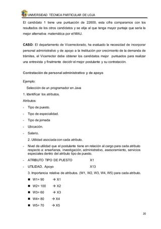 UNIVERSIDAD TÉCNICA PARTICULAR DE LOJA 
El candidato 1 tiene una puntuación de 22600, esta cifra comparamos con los 
resultados de los otros candidatos y se elije al que tenga mayor puntaje que sería la 
mejor alternativa matemática por el MAU. 
CASO: El departamento de Vicerrectorado, ha evaluado la necesidad de incorporar 
personal administrativo y de apoyo a la Institución por crecimiento de la demanda de 
trámites, el Vicerrector debe obtener los candidatos mejor puntuados para realizar 
una entrevista y finalmente decidir el mejor postulante y su contratación. 
20 
Contratación de personal administrativo y de apoyo 
Ejemplo: 
Selección de un programador en Java 
1. Identificar los atributos. 
Atributos: 
- Tipo de puesto. 
- Tipo de especialidad. 
- Tipo de jornada 
- Ubicación. 
- Salario. 
2. Utilidad asociada con cada atributo. 
- Nivel de utilidad que el postulante tiene en relación al cargo para cada atributo 
respecto a: enseñanza, investigación, administrativo, asesoramiento, servicios 
especiales dentro del atributo tipo de puesto. 
- ATRIBUTO TIPO DE PUESTO X1 
- UTILIDAD. Apoyo X13 
3. Importancia relativa de atributos. (W1, W2, W3, W4, W5) para cada atributo. 
 W1= 90  X1 
 W2= 100  X2 
 W3= 60  X3 
 W4= 80  X4 
 W5= 70  X5 
 