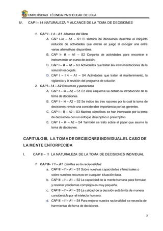 UNIVERSIDAD TÉCNICA PARTICULAR DE LOJA 
3 
IV. CAP I – I 4 NATURALEZA Y ALCANCE DE LA TOMA DE DECISIONES 
1. CAP I – I 4 – A1 Alcance del libro 
A. CAP I–I4 – A1 – S1 El término de decisiones describe el conjunto 
reducido de actividades que entran en juego al escoger una entre 
varias alternativas disponibles. 
B. CAP I– I4 – A1 – S2 Conjunto de actividades para encontrar e 
instrumentar un curso de acción. 
C. CAP I – I4 – A1 – S3 Actividades que tratan las instrumentaciones de la 
solución escogida. 
D. CAP I – I 4 – A1 – S4 Actividades que tratan el mantenimiento, la 
vigilancia y la revisión del programa de solución 
2. CAP I – I 4 – A2 Resumen y panorama 
A. CAP I – I4 – A2 – S1 En éste esquema se detallo la introducción de la 
toma de decisiones. 
B. CAP I – I4 – A2 – S2 Se indico las tres razones por la cual la toma de 
decisiones reviste una considerable importancia por los gerentes. 
C. CAP I – I4 – A2 – S3 Muchos científicos se han interesado por la toma 
de decisiones con un enfoque descriptivo o prescriptivo. 
D. CAP I – I4 – A2 – S4 También se trato sobre el papel que asume la 
toma de decisones. 
CAPITULO III. LA TOMA DE DECISIONES INDIVIDUAL.EL CASO DE 
LA MENTE ENTORPECIDA 
I. CAP III – I1 LA NATURALEZA DE LA TOMA DE DECISIONES INDIVIDUAL 
1. CAP III– I 1 – A1 Limites en la racionalidad 
a. CAP III – I1– A1 – S1 Sobre nuestras capacidades intelectuales o 
sobre nuestros recursos en cualquier situación dada. 
b. CAP III – I1– A1 – S2 La capacidad de la mente humana para formular 
y resolver problemas complejos es muy pequeña. 
c. CAP III – I1– A1 – S3 La calidad de la decisión está limita de manera 
considerable por el intelecto humano. 
d. CAP III – I1– A1 – S4 Para mejorar nuestra racionalidad se necesita de 
harrmientas de toma de decisiones. 
 