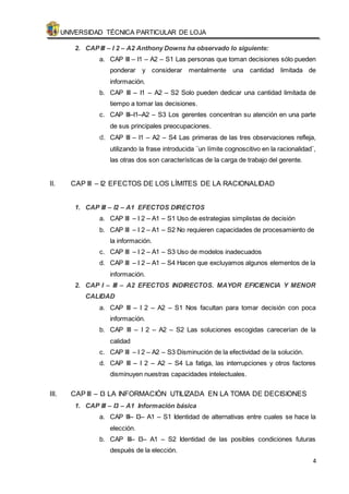 UNIVERSIDAD TÉCNICA PARTICULAR DE LOJA 
4 
2. CAP III – I 2 – A2 Anthony Downs ha observado lo siguiente: 
a. CAP III – I1 – A2 – S1 Las personas que toman decisiones sólo pueden 
ponderar y considerar mentalmente una cantidad limitada de 
información. 
b. CAP III – I1 – A2 – S2 Solo pueden dedicar una cantidad limitada de 
tiempo a tomar las decisiones. 
c. CAP III–I1–A2 – S3 Los gerentes concentran su atención en una parte 
de sus principales preocupaciones. 
d. CAP III – I1 – A2 – S4 Las primeras de las tres observaciones refleja, 
utilizando la frase introducida ¨un límite cognoscitivo en la racionalidad¨, 
las otras dos son características de la carga de trabajo del gerente. 
II. CAP III – I2 EFECTOS DE LOS LÍMITES DE LA RACIONALIDAD 
1. CAP III – I2 – A1 EFECTOS DIRECTOS 
a. CAP III – I 2 – A1 – S1 Uso de estrategias simplistas de decisión 
b. CAP III – I 2 – A1 – S2 No requieren capacidades de procesamiento de 
la información. 
c. CAP III – I 2 – A1 – S3 Uso de modelos inadecuados 
d. CAP III – I 2 – A1 – S4 Hacen que excluyamos algunos elementos de la 
información. 
2. CAP I – III – A2 EFECTOS INDIRECTOS. MAYOR EFICIENCIA Y MENOR 
CALIDAD 
a. CAP III – I 2 – A2 – S1 Nos facultan para tomar decisión con poca 
información. 
b. CAP III – I 2 – A2 – S2 Las soluciones escogidas carecerían de la 
calidad 
c. CAP III – I 2 – A2 – S3 Disminución de la efectividad de la solución. 
d. CAP III – I 2 – A2 – S4 La fatiga, las interrupciones y otros factores 
disminuyen nuestras capacidades intelectuales. 
III. CAP III – I3 LA INFORMACIÓN UTILIZADA EN LA TOMA DE DECISIONES 
1. CAP III – I3 – A1 Información básica 
a. CAP III– I3– A1 – S1 Identidad de alternativas entre cuales se hace la 
elección. 
b. CAP III– I3– A1 – S2 Identidad de las posibles condiciones futuras 
después de la elección. 
 