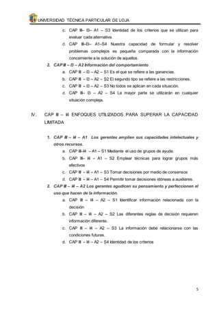 UNIVERSIDAD TÉCNICA PARTICULAR DE LOJA 
c. CAP III– I3– A1 – S3 Identidad de los criterios que se utilizan para 
5 
evaluar cada alternativa. 
d. CAP III–I3– A1–S4 Nuestra capacidad de formular y resolver 
problemas complejos es pequeña comparada con la información 
concerniente a la solución de aquellos. 
2. CAP III – I3 – A2 Información del comportamiento 
a. CAP III – I3 – A2 – S1 Es el que se refiere a las ganancias. 
b. CAP III – I3 – A2 – S2 El segundo tipo se refiere a las restricciones. 
c. CAP III – I3 – A2 – S3 No todos se aplican en cada situación. 
d. CAP III– I3 – A2 – S4 La mayor parte se utilizarán en cualquier 
situación compleja. 
IV. CAP III – I4 ENFOQUES UTILIZADOS PARA SUPERAR LA CAPACIDAD 
LIMITADA 
1. CAP III – I4 – A1 Los gerentes amplien sus capacidades intelectuales y 
otros recursos. 
a. CAP III–I4 – A1 – S1 Mediante el uso de grupos de ayuda. 
b. CAP III– I4 – A1 – S2 Emplear técnicas para lograr grupos más 
efectivos 
c. CAP III – I4 – A1 – S3 Tomar decisiones por medio de consensos 
d. CAP III – I4 – A1 – S4 Permitir tomar decisiones idóneas a auxiliares. 
2. CAP III – I4 – A2 Los gerentes agudicen su pensamiento y perfeccionen el 
uso que hacen de la información. 
a. CAP III – I4 – A2 – S1 Identificar información relacionada con la 
decisión 
b. CAP III – I4 – A2 – S2 Las diferentes reglas de decisión requieren 
información diferente. 
c. CAP III – I4 – A2 – S3 La información debe relacionarse con las 
condiciones futuras. 
d. CAP III – I4 – A2 – S4 Identidad de los criterios 
 