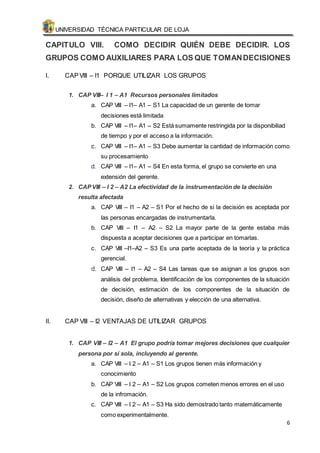 UNIVERSIDAD TÉCNICA PARTICULAR DE LOJA 
CAPITULO VIII. COMO DECIDIR QUIÉN DEBE DECIDIR. LOS 
GRUPOS COMO AUXILIARES PARA LOS QUE TOMAN DECISIONES 
6 
I. CAP VIII – I1 PORQUE UTILIZAR LOS GRUPOS 
1. CAP VIII– I 1 – A1 Recursos personales limitados 
a. CAP VIII – I1– A1 – S1 La capacidad de un gerente de tomar 
decisiones está limitada 
b. CAP VIII – I1– A1 – S2 Está sumamente restringida por la disponibiliad 
de tiempo y por el acceso a la información. 
c. CAP VIII – I1– A1 – S3 Debe aumentar la cantidad de información como 
su procesamiento 
d. CAP VIII – I1– A1 – S4 En esta forma, el grupo se convierte en una 
extensión del gerente. 
2. CAP VIII – I 2 – A2 La efectividad de la instrumentación de la decisión 
resulta afectada 
a. CAP VIII – I1 – A2 – S1 Por el hecho de si la decisión es aceptada por 
las personas encargadas de instrumentarla. 
b. CAP VIII – I1 – A2 – S2 La mayor parte de la gente estaba más 
dispuesta a aceptar decisiones que a participar en tomarlas. 
c. CAP VIII –I1–A2 – S3 Es una parte aceptada de la teoría y la práctica 
gerencial. 
d. CAP VIII – I1 – A2 – S4 Las tareas que se asignan a los grupos son 
análisis del problema, Identificación de los componentes de la situación 
de decisión, estimación de los componentes de la situación de 
decisión, diseño de alternativas y elección de una alternativa. 
II. CAP VIII – I2 VENTAJAS DE UTILIZAR GRUPOS 
1. CAP VIII – I2 – A1 El grupo podría tomar mejores decisiones que cualquier 
persona por sí sola, incluyendo al gerente. 
a. CAP VIII – I 2 – A1 – S1 Los grupos tienen más información y 
conocimiento 
b. CAP VIII – I 2 – A1 – S2 Los grupos cometen menos errores en el uso 
de la infromación. 
c. CAP VIII – I 2 – A1 – S3 Ha sido demostrado tanto matemáticamente 
como experimentalmente. 
 